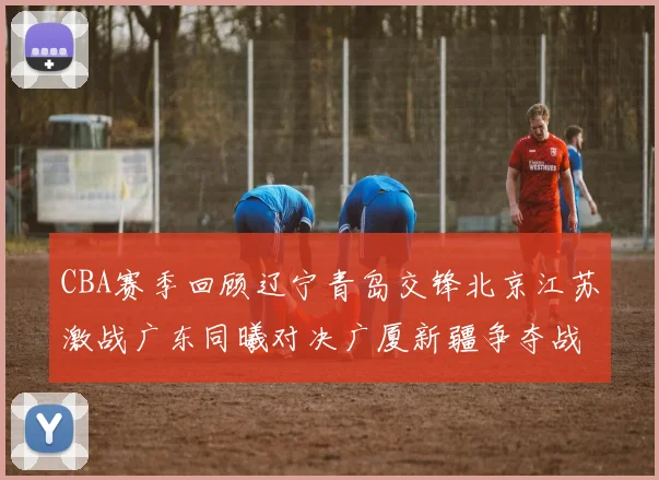CBA赛季回顾辽宁青岛交锋北京江苏激战广东同曦对决广厦新疆争夺战精彩纷呈