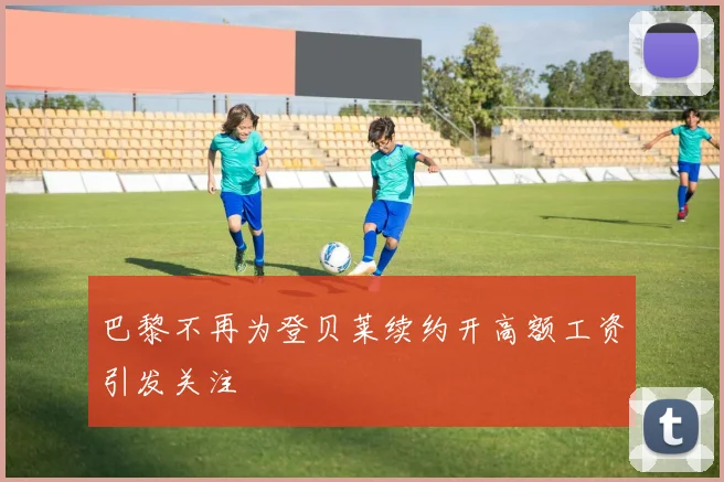 巴黎不再为登贝莱续约开高额工资引发关注