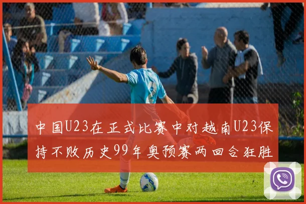 中国U23在正式比赛中对越南U23保持不败历史99年奥预赛两回合狂胜7-0
