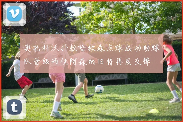 奥孔科沃扑救哈钦森点球成功助球队晋级两位阿森纳旧将再度交锋