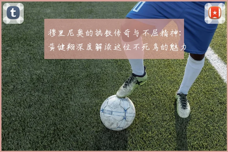 穆里尼奥的执教传奇与不屈精神：黄健翔深度解读这位不死鸟的魅力