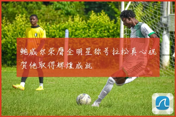 鲍威尔荣膺全明星称号拉松真心祝贺他取得辉煌成就