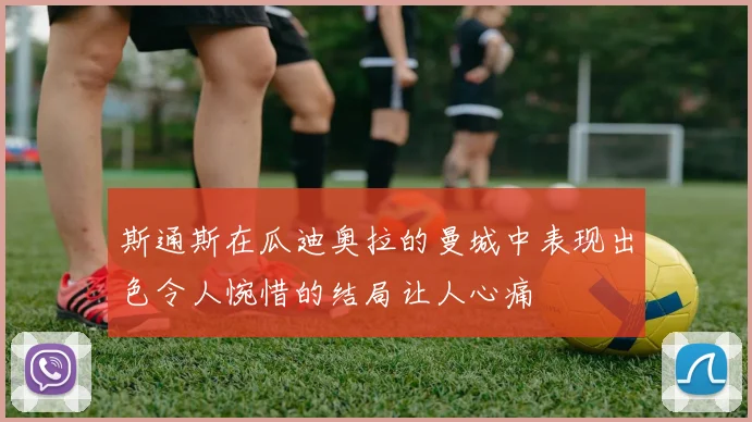 斯通斯在瓜迪奥拉的曼城中表现出色令人惋惜的结局让人心痛