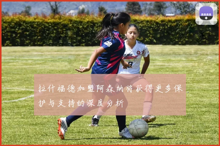 拉什福德加盟阿森纳将获得更多保护与支持的深度分析