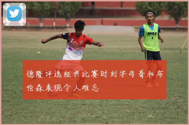 德隆评选经典比赛时刻字母哥和布伦森表现令人难忘