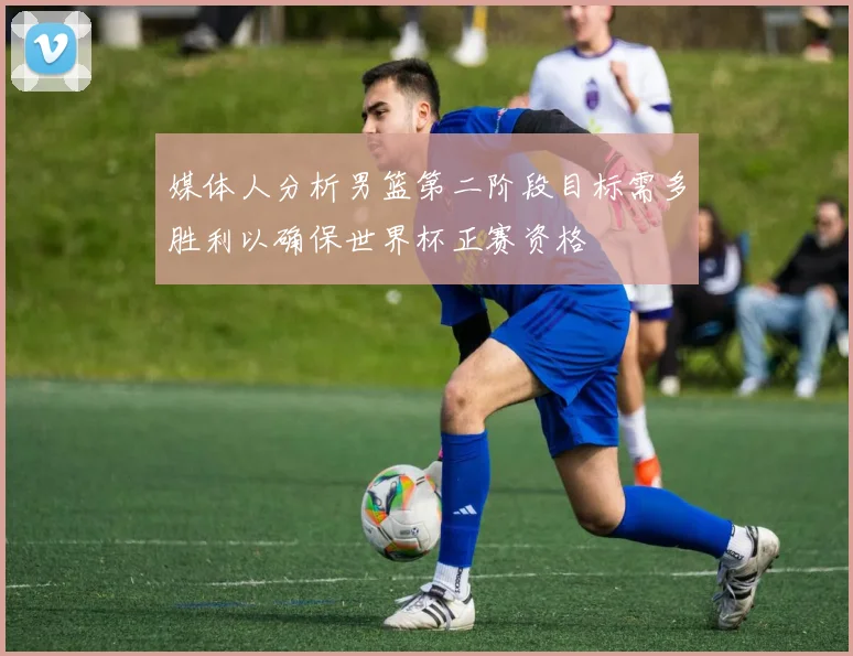 媒体人分析男篮第二阶段目标需多胜利以确保世界杯正赛资格