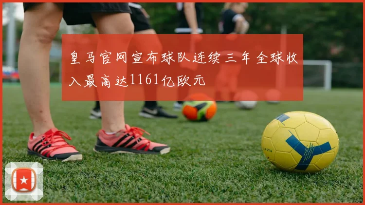 皇马官网宣布球队连续三年全球收入最高达1161亿欧元