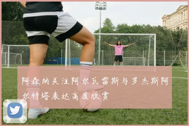 阿森纳关注阿尔瓦雷斯与罗杰斯阿尔特塔表达高度欣赏
