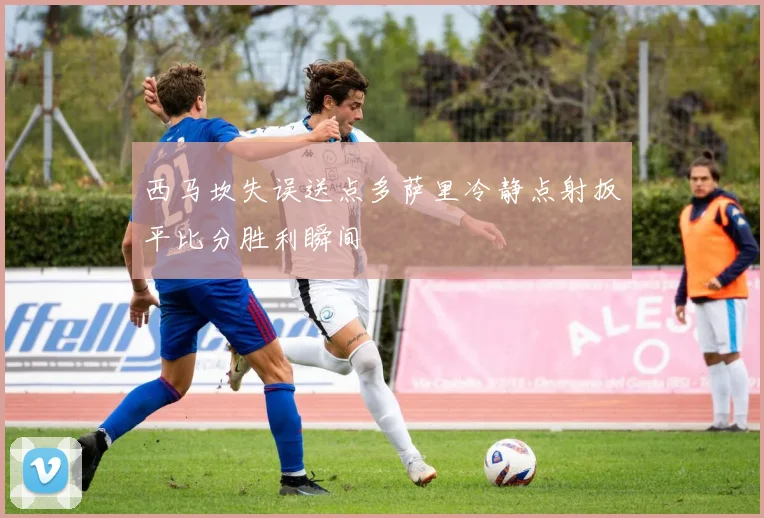 西马坎失误送点多萨里冷静点射扳平比分胜利瞬间