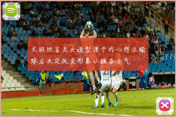 文班坦言光头造型源于内心想法输球后决定改变形象以振奋士气