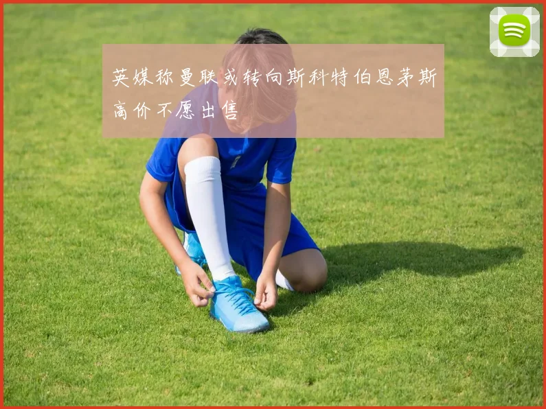 英媒称曼联或转向斯科特伯恩茅斯高价不愿出售