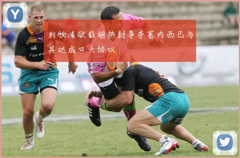 利物浦欲截胡热刺争夺塞内西已与其达成口头协议