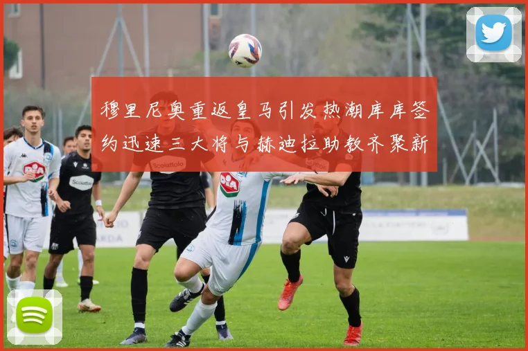 穆里尼奥重返皇马引发热潮库库签约迅速三大将与赫迪拉助教齐聚新阵容