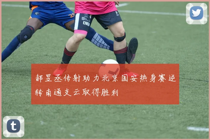 郝昱丞传射助力北京国安热身赛逆转南通支云取得胜利