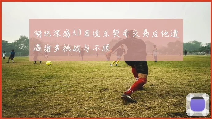 湖记深感AD困境东契奇交易后他遭遇诸多挑战与不顺