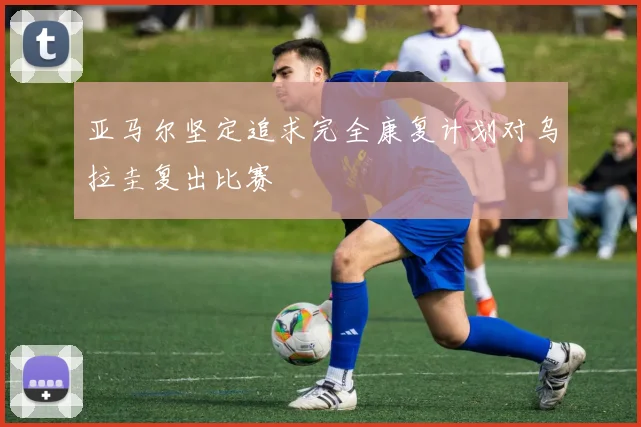 亚马尔坚定追求完全康复计划对乌拉圭复出比赛