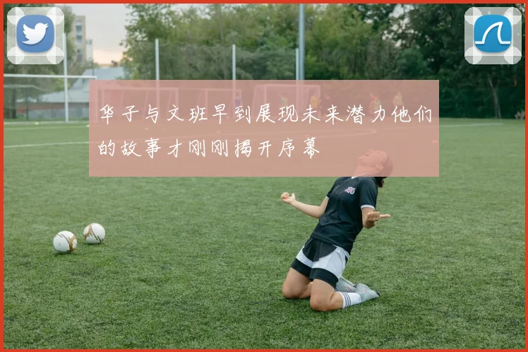 华子与文班早到展现未来潜力他们的故事才刚刚揭开序幕