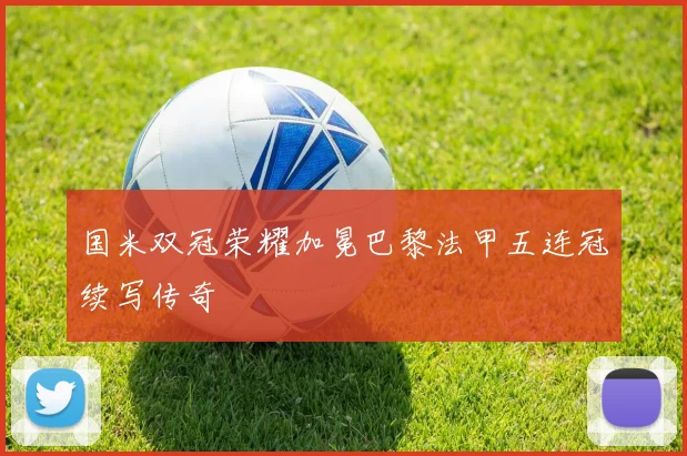 国米双冠荣耀加冕巴黎法甲五连冠续写传奇