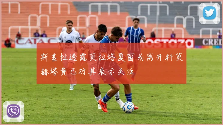 斯基拉透露莫拉塔夏窗或离开科莫赫塔费已对其表示关注