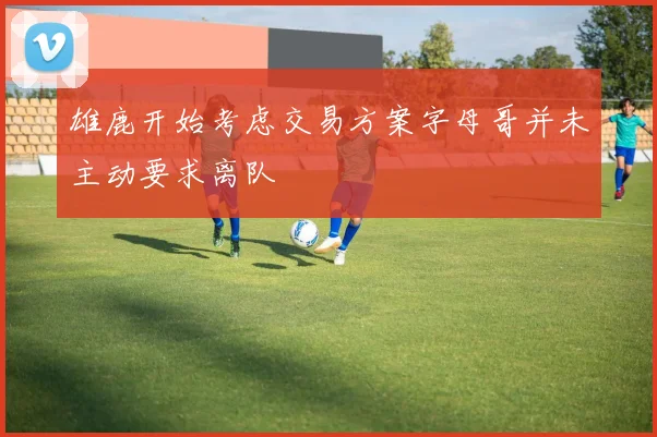 雄鹿开始考虑交易方案字母哥并未主动要求离队